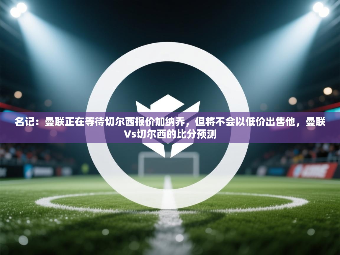 海星体育tv官方网站-名记：曼联正在等待切尔西报价加纳乔，但将不会以低价出售他，曼联∨s切尔西的比分预测