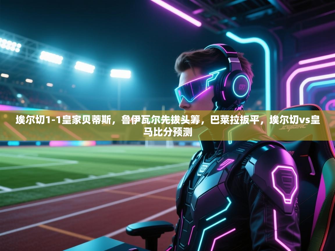 海星体育tv-埃尔切1-1皇家贝蒂斯，鲁伊瓦尔先拔头筹，巴莱拉扳平，埃尔切vs皇马比分预测  第2张