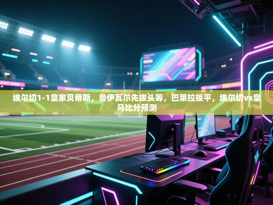 海星体育tv-埃尔切1-1皇家贝蒂斯，鲁伊瓦尔先拔头筹，巴莱拉扳平，埃尔切vs皇马比分预测  第4张