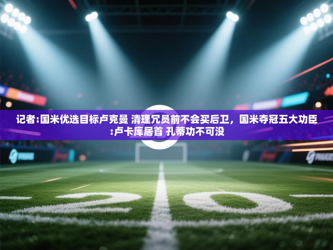 海星体育直播-记者:国米优选目标卢克曼 清理冗员前不会买后卫，国米夺冠五大功臣:卢卡库居首 孔蒂功不可没