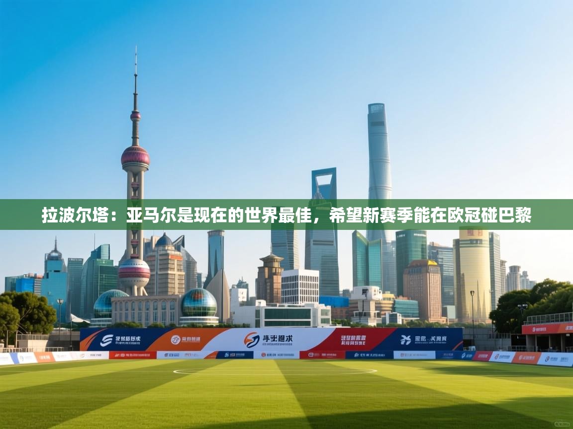 海星体育官方-拉波尔塔：亚马尔是现在的世界最佳，希望新赛季能在欧冠碰巴黎