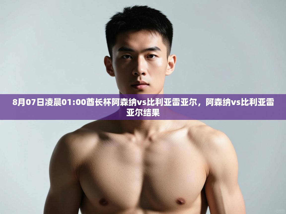 海星体育app下载-8月07日凌晨01:00酋长杯阿森纳vs比利亚雷亚尔，阿森纳vs比利亚雷亚尔结果  第4张