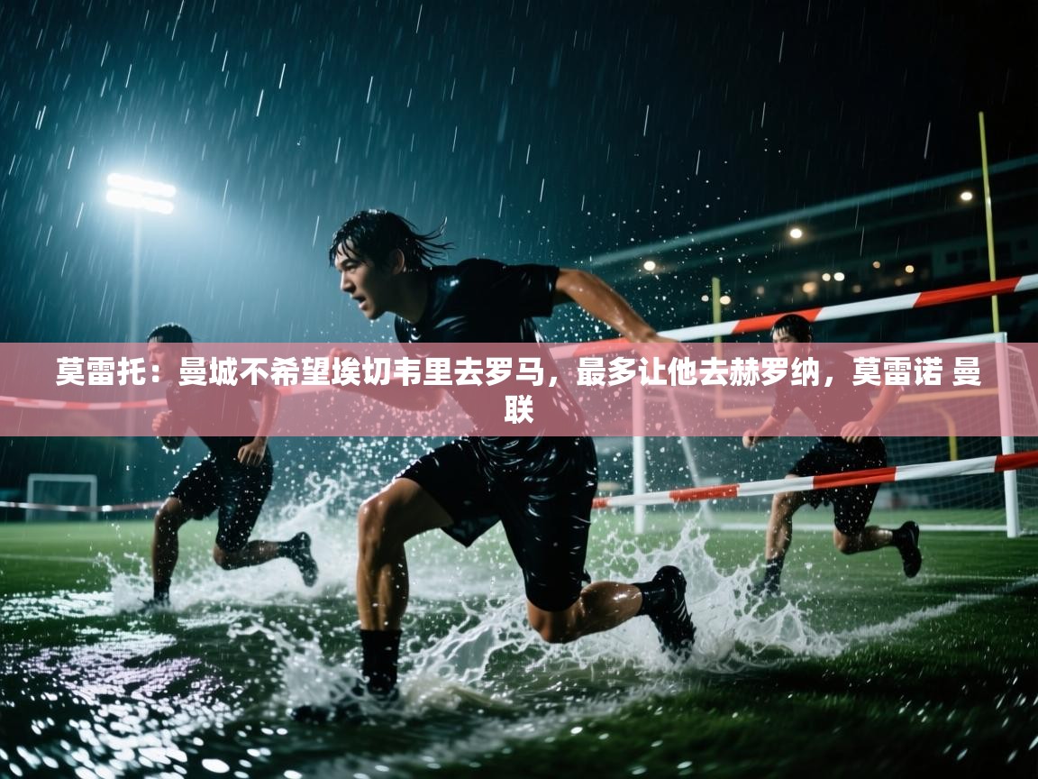 海星体育直播平台官网-莫雷托：曼城不希望埃切韦里去罗马，最多让他去赫罗纳，莫雷诺 曼联